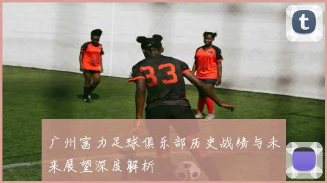 广州富力足球俱乐部历史战绩与未来展望深度解析