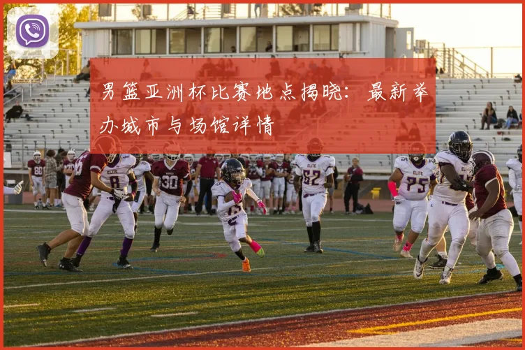 男篮亚洲杯比赛地点揭晓:最新举办城市与场馆详情
