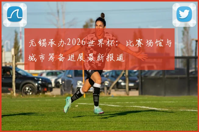 无锡承办2026世界杯:比赛场馆与城市筹备进展最新报道