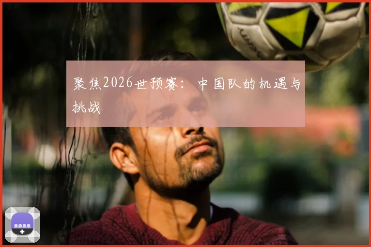 聚焦2026世预赛:中国队的机遇与挑战