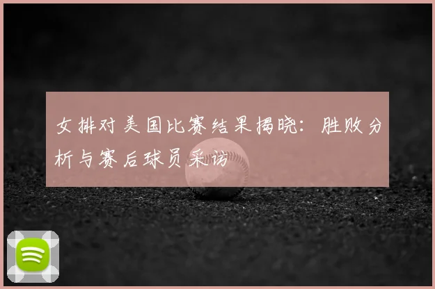 女排对美国比赛结果揭晓:胜败分析与赛后球员采访
