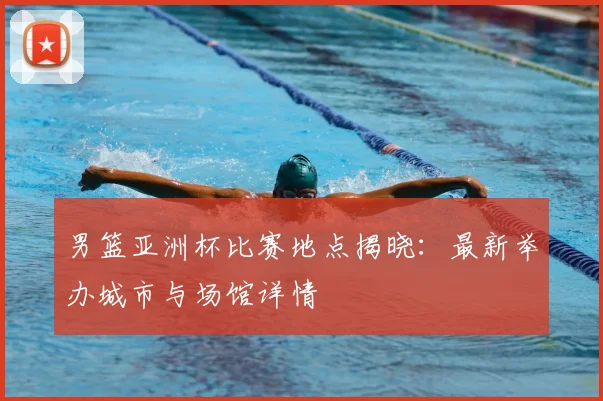 男篮亚洲杯比赛地点揭晓:最新举办城市与场馆详情
