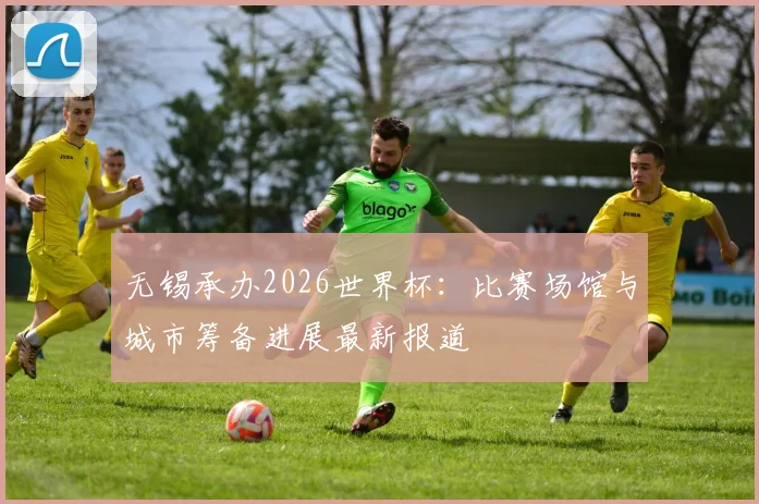 无锡承办2026世界杯:比赛场馆与城市筹备进展最新报道